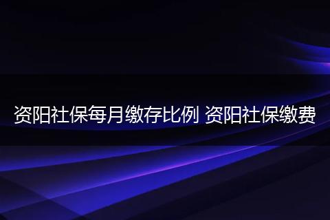 资阳社保每月缴存比例 资阳社保缴费