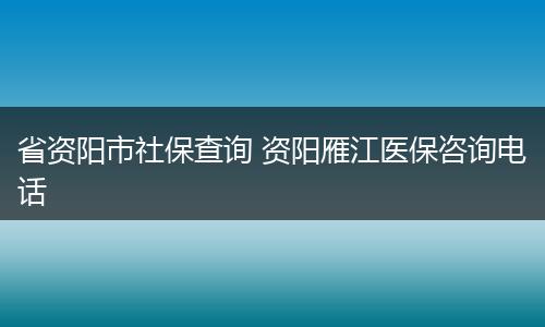 省资阳市社保查询 资阳雁江医保咨询电话