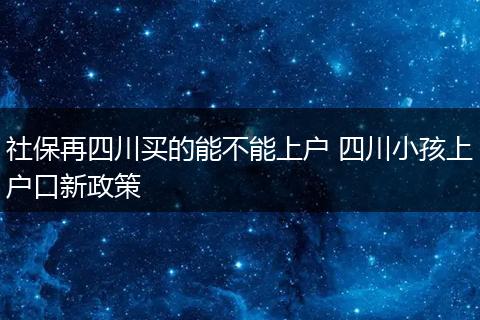 社保再四川买的能不能上户 四川小孩上户口新政策