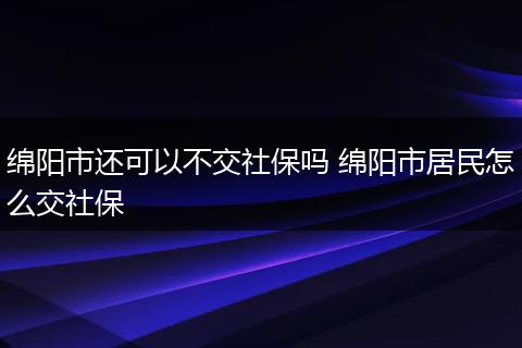 绵阳市还可以不交社保吗 绵阳市居民怎么交社保
