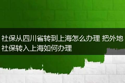 社保从四川省转到上海怎么办理 把外地社保转入上海如何办理