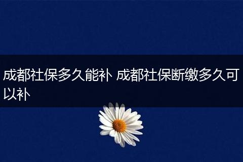 成都社保多久能补 成都社保断缴多久可以补