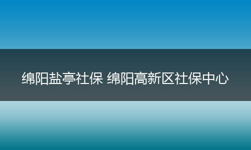 绵阳盐亭社保 绵阳高新区社保中心