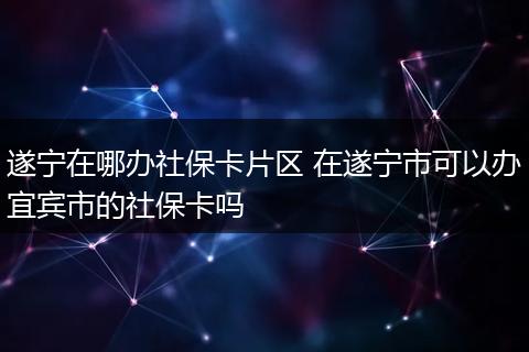 遂宁在哪办社保卡片区 在遂宁市可以办宜宾市的社保卡吗