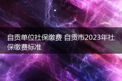 自贡单位社保缴费 自贡市2023年社保缴费标准