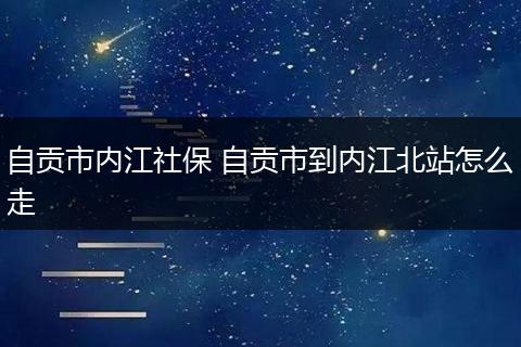 自贡市内江社保 自贡市到内江北站怎么走