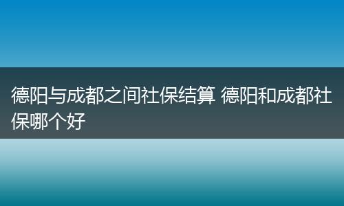德阳与成都之间社保结算 德阳和成都社保哪个好