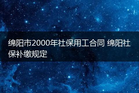 绵阳市2000年社保用工合同 绵阳社保补缴规定