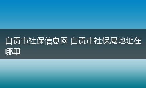 自贡市社保信息网 自贡市社保局地址在哪里