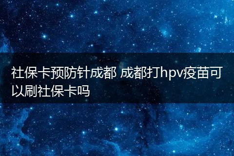 社保卡预防针成都 成都打hpv疫苗可以刷社保卡吗