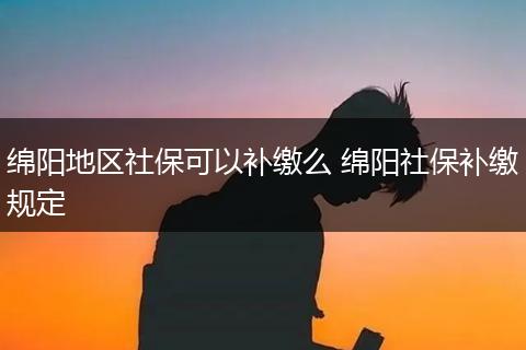 绵阳地区社保可以补缴么 绵阳社保补缴规定