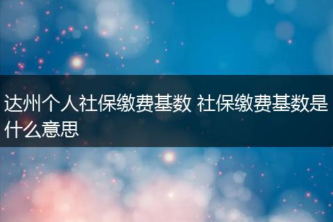 达州个人社保缴费基数 社保缴费基数是什么意思
