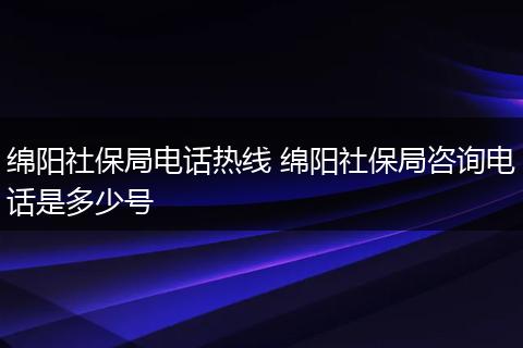 绵阳社保局电话热线 绵阳社保局咨询电话是多少号