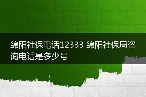绵阳社保电话12333 绵阳社保局咨询电话是多少号
