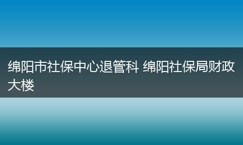 绵阳市社保中心退管科 绵阳社保局财政大楼