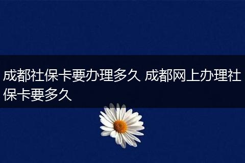 成都社保卡要办理多久 成都网上办理社保卡要多久