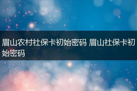 眉山农村社保卡初始密码 眉山社保卡初始密码