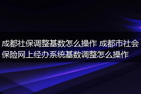 成都社保调整基数怎么操作 成都市社会保险网上经办系统基数调整怎么操作