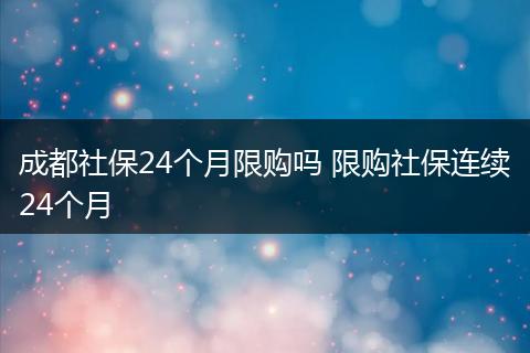 成都社保24个月限购吗 限购社保连续24个月