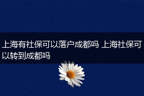 上海有社保可以落户成都吗 上海社保可以转到成都吗