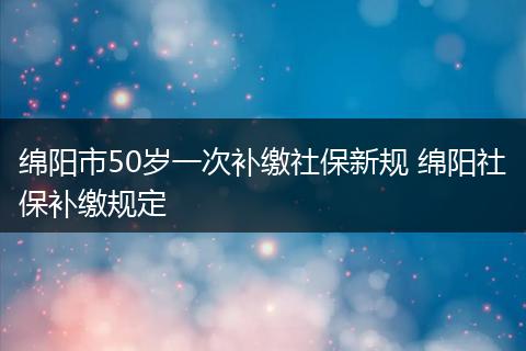 绵阳市50岁一次补缴社保新规 绵阳社保补缴规定