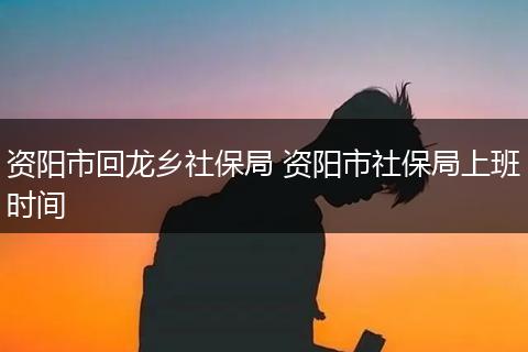 资阳市回龙乡社保局 资阳市社保局上班时间