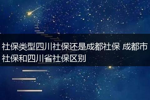 社保类型四川社保还是成都社保 成都市社保和四川省社保区别