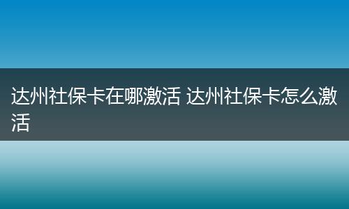 达州社保卡在哪激活 达州社保卡怎么激活