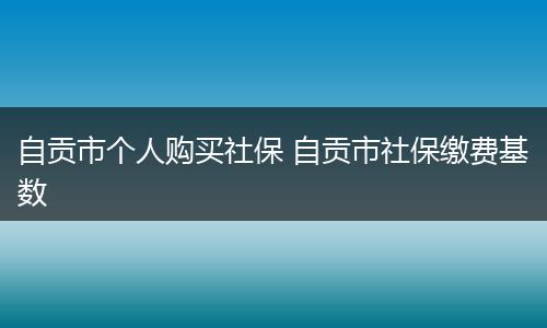 自贡市个人购买社保 自贡市社保缴费基数