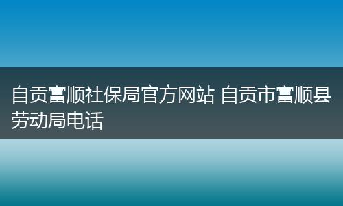 自贡富顺社保局官方网站 自贡市富顺县劳动局电话
