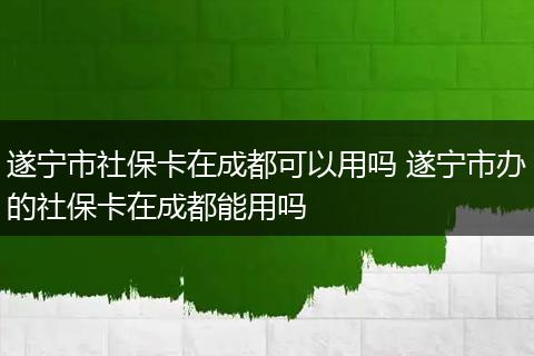 遂宁市社保卡在成都可以用吗 遂宁市办的社保卡在成都能用吗