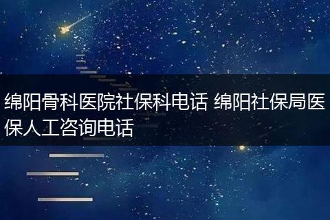 绵阳骨科医院社保科电话 绵阳社保局医保人工咨询电话