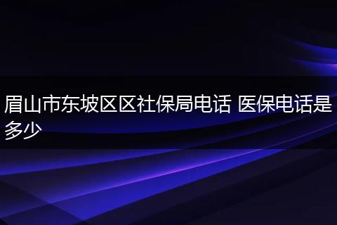 眉山市东坡区区社保局电话 医保电话是多少