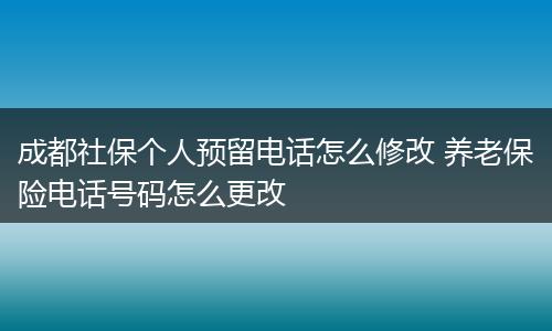 成都社保个人预留电话怎么修改 养老保险电话号码怎么更改