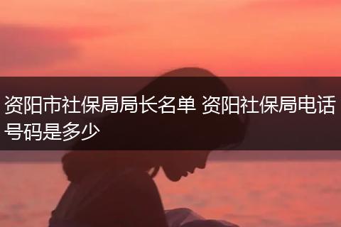 资阳市社保局局长名单 资阳社保局电话号码是多少