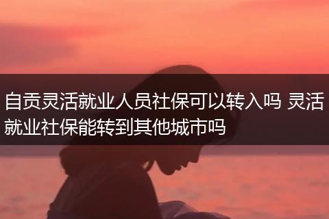 自贡灵活就业人员社保可以转入吗 灵活就业社保能转到其他城市吗