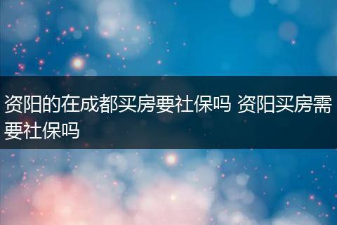 资阳的在成都买房要社保吗 资阳买房需要社保吗