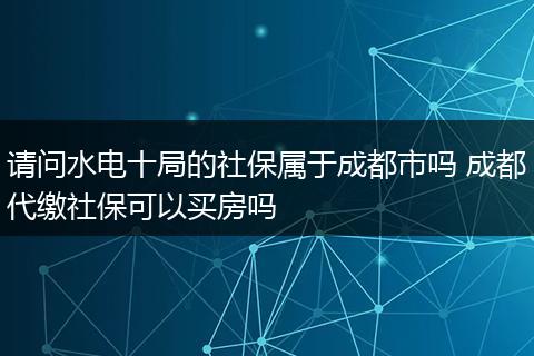 请问水电十局的社保属于成都市吗 成都代缴社保可以买房吗