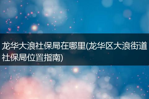 龙华大浪社保局在哪里(龙华区大浪街道社保局位置指南)