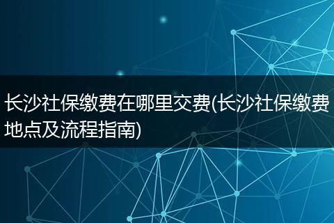 长沙社保缴费在哪里交费(长沙社保缴费地点及流程指南)