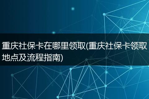 重庆社保卡在哪里领取(重庆社保卡领取地点及流程指南)
