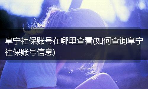 阜宁社保账号在哪里查看(如何查询阜宁社保账号信息)