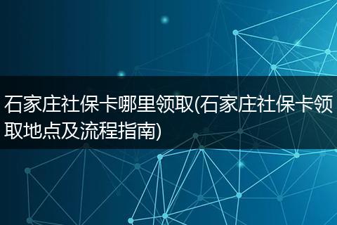 石家庄社保卡哪里领取(石家庄社保卡领取地点及流程指南)