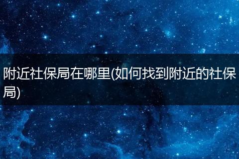 附近社保局在哪里(如何找到附近的社保局)