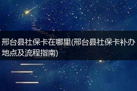 邢台县社保卡在哪里(邢台县社保卡补办地点及流程指南)