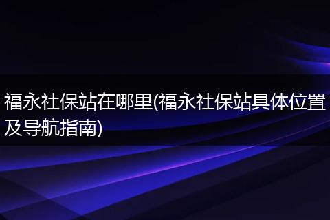 福永社保站在哪里(福永社保站具体位置及导航指南)