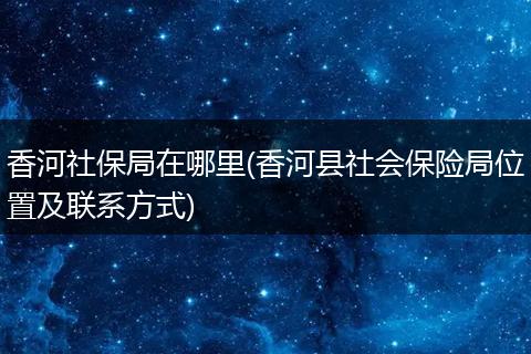 香河社保局在哪里(香河县社会保险局位置及联系方式)