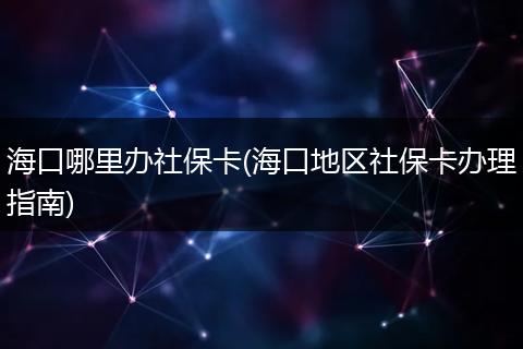 海口哪里办社保卡(海口地区社保卡办理指南)