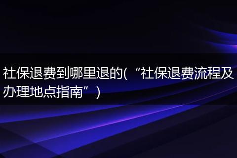 社保退费到哪里退的(“社保退费流程及办理地点指南”)