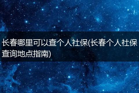 长春哪里可以查个人社保(长春个人社保查询地点指南)